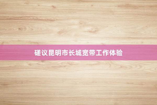 磋议昆明市长城宽带工作体验