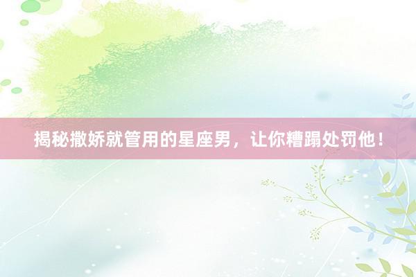 揭秘撒娇就管用的星座男，让你糟蹋处罚他！