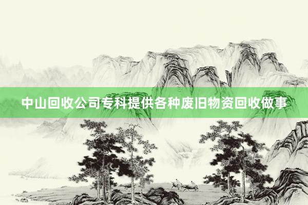 中山回收公司专科提供各种废旧物资回收做事